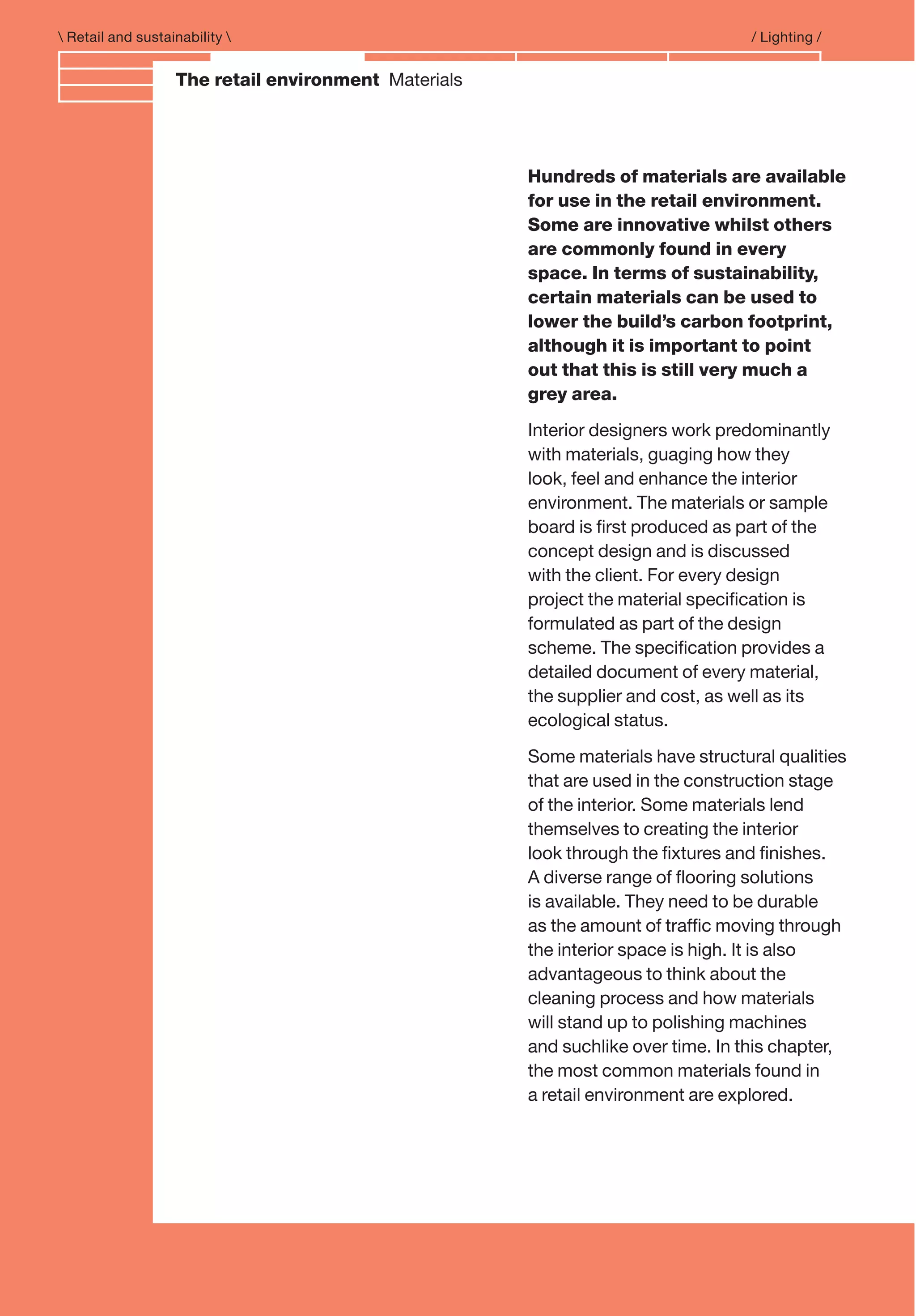 Branding and IdentityThe retail environment Materials
 Retail and sustainability  / Lighting /
Hundreds of materials are available
for use in the retail environment.
Some are innovative whilst others
are commonly found in every
space. In terms of sustainability,
certain materials can be used to
lower the build’s carbon footprint,
although it is important to point
out that this is still very much a
grey area.
Interior designers work predominantly
with materials, guaging how they
look, feel and enhance the interior
environment. The materials or sample
board is ﬁrst produced as part of the
concept design and is discussed
with the client. For every design
project the material speciﬁcation is
formulated as part of the design
scheme. The speciﬁcation provides a
detailed document of every material,
the supplier and cost, as well as its
ecological status.
Some materials have structural qualities
that are used in the construction stage
of the interior. Some materials lend
themselves to creating the interior
look through the ﬁxtures and ﬁnishes.
A diverse range of ﬂooring solutions
is available. They need to be durable
as the amount of trafﬁc moving through
the interior space is high. It is also
advantageous to think about the
cleaning process and how materials
will stand up to polishing machines
and suchlike over time. In this chapter,
the most common materials found in
a retail environment are explored.
 