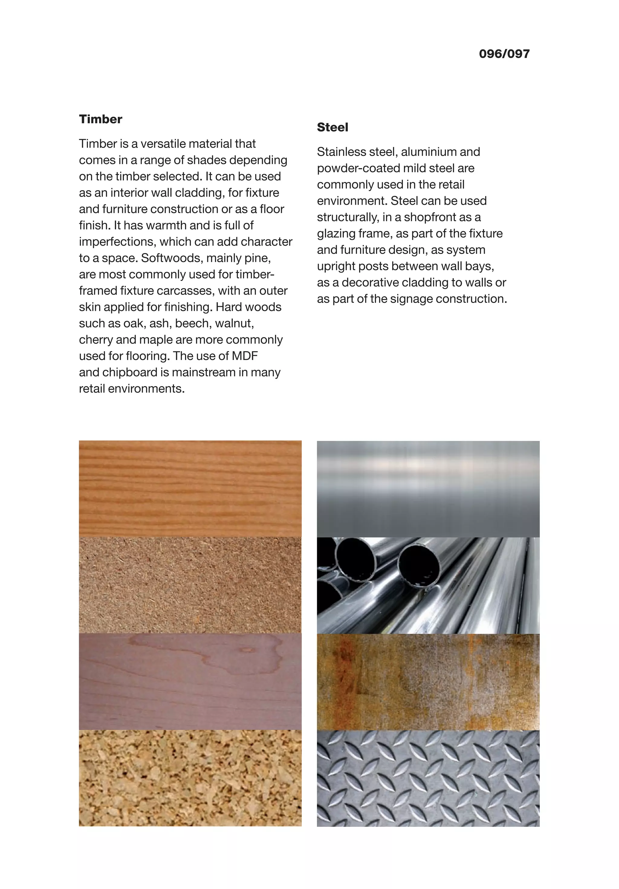 000/097096/097
Timber
Timber is a versatile material that
comes in a range of shades depending
on the timber selected. It can be used
as an interior wall cladding, for ﬁxture
and furniture construction or as a ﬂoor
ﬁnish. It has warmth and is full of
imperfections, which can add character
to a space. Softwoods, mainly pine,
are most commonly used for timber-
framed ﬁxture carcasses, with an outer
skin applied for ﬁnishing. Hard woods
such as oak, ash, beech, walnut,
cherry and maple are more commonly
used for ﬂooring. The use of MDF
and chipboard is mainstream in many
retail environments.
Steel
Stainless steel, aluminium and
powder-coated mild steel are
commonly used in the retail
environment. Steel can be used
structurally, in a shopfront as a
glazing frame, as part of the ﬁxture
and furniture design, as system
upright posts between wall bays,
as a decorative cladding to walls or
as part of the signage construction.
 