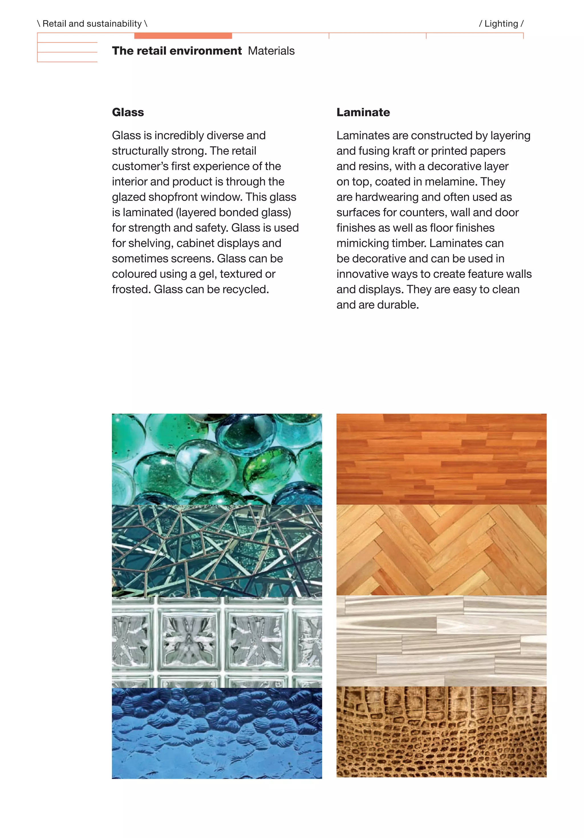 The retail environment Materials
Laminate
Laminates are constructed by layering
and fusing kraft or printed papers
and resins, with a decorative layer
on top, coated in melamine. They
are hardwearing and often used as
surfaces for counters, wall and door
ﬁnishes as well as ﬂoor ﬁnishes
mimicking timber. Laminates can
be decorative and can be used in
innovative ways to create feature walls
and displays. They are easy to clean
and are durable.
Glass
Glass is incredibly diverse and
structurally strong. The retail
customer’s ﬁrst experience of the
interior and product is through the
glazed shopfront window. This glass
is laminated (layered bonded glass)
for strength and safety. Glass is used
for shelving, cabinet displays and
sometimes screens. Glass can be
coloured using a gel, textured or
frosted. Glass can be recycled.
 Retail and sustainability  / Lighting /
 