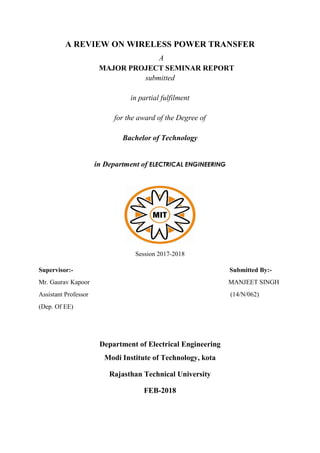 A REVIEW ON WIRELESS POWER TRANSFER
A
MAJOR PROJECT SEMINAR REPORT
submitted
in partial fulfilment
for the award of the Degree of
Bachelor of Technology
in Department of ELECTRICAL ENGINEERING
Session 2017-2018
Supervisor:- Submitted By:-
Mr. Gaurav Kapoor MANJEET SINGH
Assistant Professor (14/N/062)
(Dep. Of EE)
Department of Electrical Engineering
Modi Institute of Technology, kota
Rajasthan Technical University
FEB-2018
 