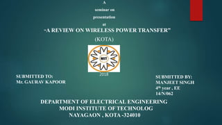 A
seminar on
presentation
at
“A REVIEW ON WIRELESS POWER TRANSFER”
(KOTA)
SUBMITTED BY:
MANJEET SINGH
4th year , EE
14/N/062
DEPARTMENT OF ELECTRICAL ENGINEERING
MODI INSTITUTE OF TECHNOLOG
NAYAGAON , KOTA -324010
SUBMITTED TO:
Mr. GAURAV KAPOOR
2018
 