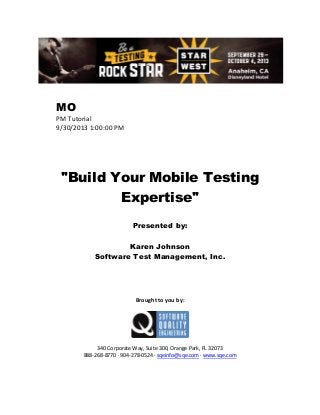 MO
PM Tutorial
9/30/2013 1:00:00 PM

"Build Your Mobile Testing
Expertise"
Presented by:
Karen Johnson
Software Test Management, Inc.

Brought to you by:

340 Corporate Way, Suite 300, Orange Park, FL 32073
888-268-8770 ∙ 904-278-0524 ∙ sqeinfo@sqe.com ∙ www.sqe.com

 