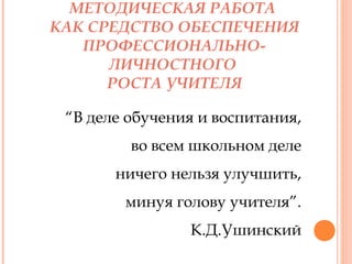 МЕТОДИЧЕСКАЯ РАБОТА
КАК СРЕДСТВО ОБЕСПЕЧЕНИЯ
ПРОФЕССИОНАЛЬНОЛИЧНОСТНОГО
РОСТА УЧИТЕЛЯ
“В деле обучения и воспитания,
во всем школьном деле
ничего нельзя улучшить,
минуя голову учителя”.
К.Д.Ушинский

 