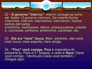 22 - O governo "interviu". Intervir conjuga-se como
vir. Assim: O governo interveio. Da mesma forma:
intervinha, intervim, interviemos, intervieram. Outros
verbos derivados:
entretinha, mantivesse, reteve, pressupusesse, prediss
e, conviesse, perfizera, entrevimos, condisser, etc.
23 - Ela era "meia" louca. Meio, advérbio, não varia:
meio louca, meio esperta, meio amiga.
24 - "Fica" você comigo. Fica é imperativo do
pronome tu. Para a 3.ª pessoa, o certo é fique: Fique
você comigo. / Venha pra Caixa você também. /
Chegue aqui.
 