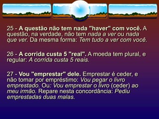 25 - A questão não tem nada "haver" com você. A
questão, na verdade, não tem nada a ver ou nada
que ver. Da mesma forma: Tem tudo a ver com você.
26 - A corrida custa 5 "real". A moeda tem plural, e
regular: A corrida custa 5 reais.
27 - Vou "emprestar" dele. Emprestar é ceder, e
não tomar por empréstimo: Vou pegar o livro
emprestado. Ou: Vou emprestar o livro (ceder) ao
meu irmão. Repare nesta concordância: Pediu
emprestadas duas malas.
 
