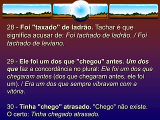 28 - Foi "taxado" de ladrão. Tachar é que
significa acusar de: Foi tachado de ladrão. / Foi
tachado de leviano.
29 - Ele foi um dos que "chegou" antes. Um dos
que faz a concordância no plural: Ele foi um dos que
chegaram antes (dos que chegaram antes, ele foi
um). / Era um dos que sempre vibravam com a
vitória.
30 - Tinha "chego" atrasado. "Chego" não existe.
O certo: Tinha chegado atrasado.
 