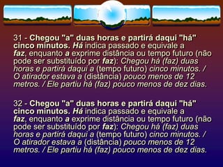31 - Chegou "a" duas horas e partirá daqui "há"
cinco minutos. Há indica passado e equivale a
faz, enquanto a exprime distância ou tempo futuro (não
pode ser substituído por faz): Chegou há (faz) duas
horas e partirá daqui a (tempo futuro) cinco minutos. /
O atirador estava a (distância) pouco menos de 12
metros. / Ele partiu há (faz) pouco menos de dez dias.
32 - Chegou "a" duas horas e partirá daqui "há"
cinco minutos. Há indica passado e equivale a
faz, enquanto a exprime distância ou tempo futuro (não
pode ser substituído por faz): Chegou há (faz) duas
horas e partirá daqui a (tempo futuro) cinco minutos. /
O atirador estava a (distância) pouco menos de 12
metros. / Ele partiu há (faz) pouco menos de dez dias.
 