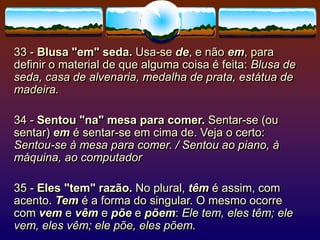 33 - Blusa "em" seda. Usa-se de, e não em, para
definir o material de que alguma coisa é feita: Blusa de
seda, casa de alvenaria, medalha de prata, estátua de
madeira.
34 - Sentou "na" mesa para comer. Sentar-se (ou
sentar) em é sentar-se em cima de. Veja o certo:
Sentou-se à mesa para comer. / Sentou ao piano, à
máquina, ao computador
35 - Eles "tem" razão. No plural, têm é assim, com
acento. Tem é a forma do singular. O mesmo ocorre
com vem e vêm e põe e põem: Ele tem, eles têm; ele
vem, eles vêm; ele põe, eles põem.
 
