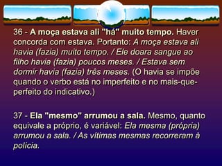 36 - A moça estava ali "há" muito tempo. Haver
concorda com estava. Portanto: A moça estava ali
havia (fazia) muito tempo. / Ele doara sangue ao
filho havia (fazia) poucos meses. / Estava sem
dormir havia (fazia) três meses. (O havia se impõe
quando o verbo está no imperfeito e no mais-que-
perfeito do indicativo.)
37 - Ela "mesmo" arrumou a sala. Mesmo, quanto
equivale a próprio, é variável: Ela mesma (própria)
arrumou a sala. / As vítimas mesmas recorreram à
polícia.
 