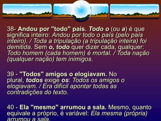 38- Andou por "todo" país. Todo o (ou a) é que
significa inteiro: Andou por todo o país (pelo país
inteiro). / Toda a tripulação (a tripulação inteira) foi
demitida. Sem o, todo quer dizer cada, qualquer:
Todo homem (cada homem) é mortal. / Toda nação
(qualquer nação) tem inimigos.
39 - "Todos" amigos o elogiavam. No
plural, todos exige os: Todos os amigos o
elogiavam. / Era difícil apontar todas as
contradições do texto.
40 - Ela "mesmo" arrumou a sala. Mesmo, quanto
equivale a próprio, é variável: Ela mesma (própria)
 
