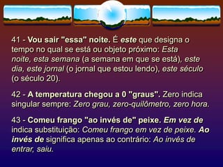 41 - Vou sair "essa" noite. É este que designa o
tempo no qual se está ou objeto próximo: Esta
noite, esta semana (a semana em que se está), este
dia, este jornal (o jornal que estou lendo), este século
(o século 20).
42 - A temperatura chegou a 0 "graus". Zero indica
singular sempre: Zero grau, zero-quilômetro, zero hora.
43 - Comeu frango "ao invés de" peixe. Em vez de
indica substituição: Comeu frango em vez de peixe. Ao
invés de significa apenas ao contrário: Ao invés de
entrar, saiu.
 