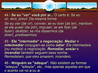 44 - Se eu "ver" você por aí... O certo é: Se eu
vir, revir, previr. Da mesma forma:
Se eu vier (de vir), convier; se eu tiver (de ter), mantiver;
se ele puser (de pôr), impuser; se ele fizer (de
fazer), desfizer; se nós dissermos (de
dizer), predissermos.
45 - Ele "intermedia" a negociação. Mediar e
intermediar conjugam-se como odiar: Ele intermedeia
(ou medeia) a negociação. Remediar, ansiar e
incendiar também seguem essa norma:
Remedeiam, que eles anseiem, incendeio.
46 - Ninguém se "adequa". Não existem as formas
"adequa", "adeqüe", etc., mas apenas aquelas em que
o acento cai no a ou o:
 