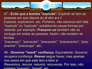 47 - Evite que a bomba "expluda". Explodir só tem as
pessoas em que depois do d vêm e e i:
Explode, explodiram, etc. Portanto, não escreva nem fale
"exploda" ou "expluda", substituindo essas formas por
rebente, por exemplo. Precaver-se também não se
conjuga em todas as pessoas. Assim, não existem as
formas
"precavejo", "precavês", "precavém", "precavenho", "prec
avenha", "precaveja", etc.
48 - Governo "reavê" confiança. Equivalente: Governo
recupera confiança. Reaver segue haver, mas apenas
nos casos em que este tem a letra v:
Reavemos, reouve, reaverá, reouvesse. Por isso, não
 