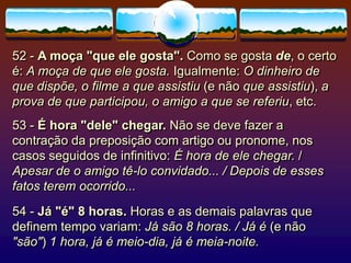 52 - A moça "que ele gosta". Como se gosta de, o certo
é: A moça de que ele gosta. Igualmente: O dinheiro de
que dispõe, o filme a que assistiu (e não que assistiu), a
prova de que participou, o amigo a que se referiu, etc.
53 - É hora "dele" chegar. Não se deve fazer a
contração da preposição com artigo ou pronome, nos
casos seguidos de infinitivo: É hora de ele chegar. /
Apesar de o amigo tê-lo convidado... / Depois de esses
fatos terem ocorrido...
54 - Já "é" 8 horas. Horas e as demais palavras que
definem tempo variam: Já são 8 horas. / Já é (e não
"são") 1 hora, já é meio-dia, já é meia-noite.
 