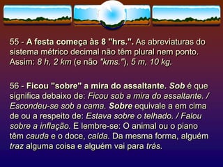 55 - A festa começa às 8 "hrs.". As abreviaturas do
sistema métrico decimal não têm plural nem ponto.
Assim: 8 h, 2 km (e não "kms."), 5 m, 10 kg.
56 - Ficou "sobre" a mira do assaltante. Sob é que
significa debaixo de: Ficou sob a mira do assaltante. /
Escondeu-se sob a cama. Sobre equivale a em cima
de ou a respeito de: Estava sobre o telhado. / Falou
sobre a inflação. E lembre-se: O animal ou o piano
têm cauda e o doce, calda. Da mesma forma, alguém
traz alguma coisa e alguém vai para trás.
 