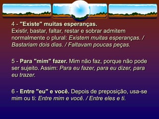 4 - "Existe" muitas esperanças.
Existir, bastar, faltar, restar e sobrar admitem
normalmente o plural: Existem muitas esperanças. /
Bastariam dois dias. / Faltavam poucas peças.
5 - Para "mim" fazer. Mim não faz, porque não pode
ser sujeito. Assim: Para eu fazer, para eu dizer, para
eu trazer.
6 - Entre "eu" e você. Depois de preposição, usa-se
mim ou ti: Entre mim e você. / Entre eles e ti.
 