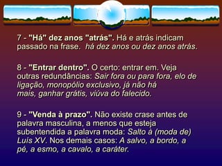 7 - "Há" dez anos "atrás". Há e atrás indicam
passado na frase. há dez anos ou dez anos atrás.
8 - "Entrar dentro". O certo: entrar em. Veja
outras redundâncias: Sair fora ou para fora, elo de
ligação, monopólio exclusivo, já não há
mais, ganhar grátis, viúva do falecido.
9 - "Venda à prazo". Não existe crase antes de
palavra masculina, a menos que esteja
subentendida a palavra moda: Salto à (moda de)
Luís XV. Nos demais casos: A salvo, a bordo, a
pé, a esmo, a cavalo, a caráter.
 
