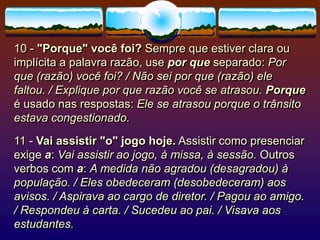 10 - "Porque" você foi? Sempre que estiver clara ou
implícita a palavra razão, use por que separado: Por
que (razão) você foi? / Não sei por que (razão) ele
faltou. / Explique por que razão você se atrasou. Porque
é usado nas respostas: Ele se atrasou porque o trânsito
estava congestionado.
11 - Vai assistir "o" jogo hoje. Assistir como presenciar
exige a: Vai assistir ao jogo, à missa, à sessão. Outros
verbos com a: A medida não agradou (desagradou) à
população. / Eles obedeceram (desobedeceram) aos
avisos. / Aspirava ao cargo de diretor. / Pagou ao amigo.
/ Respondeu à carta. / Sucedeu ao pai. / Visava aos
estudantes.
 