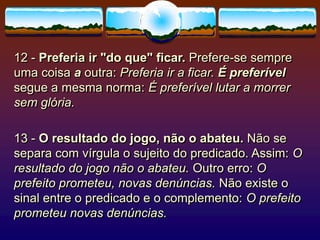 12 - Preferia ir "do que" ficar. Prefere-se sempre
uma coisa a outra: Preferia ir a ficar. É preferível
segue a mesma norma: É preferível lutar a morrer
sem glória.
13 - O resultado do jogo, não o abateu. Não se
separa com vírgula o sujeito do predicado. Assim: O
resultado do jogo não o abateu. Outro erro: O
prefeito prometeu, novas denúncias. Não existe o
sinal entre o predicado e o complemento: O prefeito
prometeu novas denúncias.
 