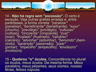 14 - Não há regra sem "excessão". O certo é
exceção. Veja outras grafias erradas e, entre
parênteses, a forma correta: "paralizar"
(paralisar), "beneficiente" (beneficente), "xuxu"
(chuchu), "previlégio" (privilégio), "vultuoso"
(vultoso), "cincoenta" (cinqüenta), "zuar"
(zoar), "frustado" (frustrado), "calcáreo"
(calcário), "advinhar" (adivinhar), "benvindo" (bem-
vindo), "ascenção" (ascensão), "pixar"
(pichar), "impecilho" (empecilho), "envólucro"
(invólucro).
15 - Quebrou "o" óculos. Concordância no plural:
os óculos, meus óculos. Da mesma forma: Meus
parabéns, meus pêsames, seus ciúmes, nossas
férias, felizes núpcias.
 