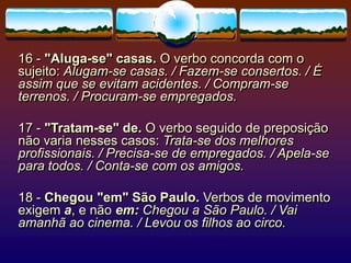 16 - "Aluga-se" casas. O verbo concorda com o
sujeito: Alugam-se casas. / Fazem-se consertos. / É
assim que se evitam acidentes. / Compram-se
terrenos. / Procuram-se empregados.
17 - "Tratam-se" de. O verbo seguido de preposição
não varia nesses casos: Trata-se dos melhores
profissionais. / Precisa-se de empregados. / Apela-se
para todos. / Conta-se com os amigos.
18 - Chegou "em" São Paulo. Verbos de movimento
exigem a, e não em: Chegou a São Paulo. / Vai
amanhã ao cinema. / Levou os filhos ao circo.
 