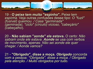 19 - O peixe tem muito "espinho". Peixe tem
espinha. Veja outras confusões desse tipo: O "fuzil"
(fusível) queimou. / Casa "germinada"
(geminada), "ciclo" (círculo) vicioso, "cabeçário"
(cabeçalho).
20 - Não sabiam "aonde" ele estava. O certo: Não
sabiam onde ele estava. Aonde se usa com verbos
de movimento, apenas: Não sei aonde ele quer
chegar. / Aonde vamos?
21 - "Obrigado", disse a moça. Obrigado concorda
com a pessoa: "Obrigada", disse a moça. / Obrigado
pela atenção. / Muito obrigados por tudo.
 