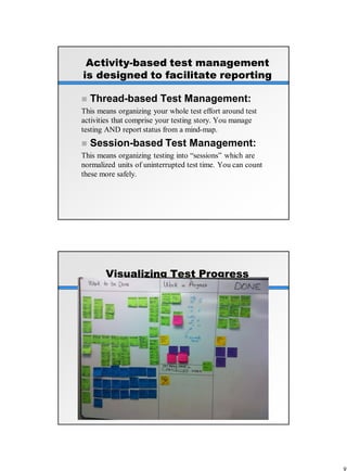 Activity-based test management
is designed to facilitate reporting
 Thread-based Test Management:
This means organizing your whole test effort around test
activities that comprise your testing story. You manage
testing AND report status from a mind-map.
 Session-based Test Management:
This means organizing testing into “sessions” which are
normalized units of uninterrupted test time. You can count
these more safely.
Visualizing Test Progress
 