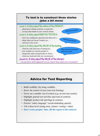 To test is to construct three stories
(plus a bit more)
Level 1: A story about the status of the PRODUCT…
…about how it failed, and how it might fail...
…in ways that matter to your various clients.
Level 2: A story about HOW YOU TESTED it…
…how you configured, operated and observed it…
…about what you haven’t tested, yet…
…and won’t test, at all…
Level 3: A story about the VALUE of the testing…
…what the risks and costs of testing are…
…how testable (or not) the product is…
…things that make testing harder or slower…
…what you need and what you recommend…
(Level 3+: A story about the VALUE of the stories.)
…do you know what happened? can you report? does report serve its purpose?
Why should I be pleased
with your work?
Advice for Test Reporting
 Build crediblity (by being credible).
 Know the context of your tests (test framing).
 Never use a number out of context (e.g. no test case counts).
 Highlight general test activities (put tests in context).
 Highlight product risk (put bugs in context).
 Practice “safety language” (avoid misleading speech)
 Tell a three-level testing story. (status testing value)
 Don’t waste peoples’ time. (fit the report to the context)
 