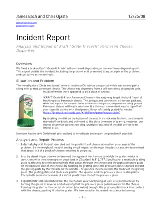 - 1 -
James Bach and Chris Ojaste 12/25/08
Incident Report
Analysis and Repair of Kraft “Grate-It Fresh” Parmesan Cheese
Dispenser
Overview
We fixed a broken Kraft “Grate-It Fresh” self-contained disposable parmesan cheese dispensing unit.
This report details the incident, including the problem as it presented to us, analysis of the problem,
and corrective action we took.
Situation and Problem
The investigators (Chris and James) were attending a Christmas banquet at which was served pasta
along with grated parmesan cheese. The cheese was dispensed from a self-contained disposable unit,
inside of which there appeared to be a block of cheese.
“KRAFT Grate-It-Fresh Parmesan Cheese is the easy way to get the bold flavor of
freshly grated Parmesan cheese. This unique and convenient all-in-one package,
with 100% pure Parmesan cheese and a built-in grater, dispenses freshly grated
Parmesan cheese with each easy turn. It’s the most convenient way to top off all
your favorite dishes with the dynamic flavor of freshly grated Parmesan.”
(http://brands.kraftfoods.com/KraftParm/parmProducts.htm)
By rotating the dial on the bottom of the unit in a clockwise fashion, the cheese is
shaved off the block and delivered to the plate by means of gravity. However, our
cheese dispenser was not working. Multiple rotations of the dial delivered no
cheese at all.
Someone had to save Christmas! We resolved to investigate and repair the problem if possible.
Analysis and Repair Process
1. External physical inspection ruled out the possibility of cheese exhaustion as a cause of the
problem. By the weight of the unit and by visual inspection through the plastic case, we determined
that about 1/3 of a block of cheese remained to be grated.
2. Also by visual inspection we determined the apparent mechanism by which the grater works is
consistent with the cheese grater described in US patent 6,412,717. Specifically, a rotatable grating
plate is attached to a threaded spindle that passes through the cheese and through a pressure plate
on the opposite side of the cheese. By rotating the grating plate, the pressure plate is forced toward
the grating plate by the threads on the spindle. This pushes the cheese into the blades of the grating
plate. The grating plate and blades are plastic. The spindle and the pressure plate is also plastic.
The spindle seems to be made of a softer plastic than that of the pressure plate.
3. Experimentation established that the mechanism was functioning at least at a minimal level by
turning the grater in reverse and observing that the pressure plate pulled away from the cheese.
Turning the grater in the correct direction (clockwise) brought the pressure plate back into contact
with the cheese, pushing it into the grater. We then noted an increased resistance to turning
james@satisfice.com
godai92@live.com
 