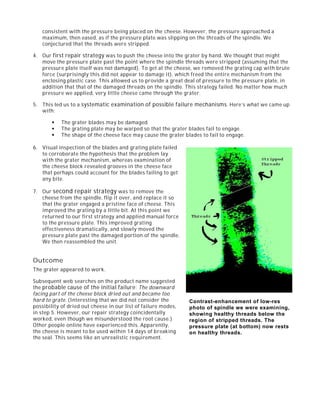 consistent with the pressure being placed on the cheese. However, the pressure approached a
maximum, then eased, as if the pressure plate was slipping on the threads of the spindle. We
conjectured that the threads were stripped.
4. Our first repair strategy was to push the cheese into the grater by hand. We thought that might
move the pressure plate past the point where the spindle threads were stripped (assuming that the
pressure plate itself was not damaged). To get at the cheese, we removed the grating cap with brute
force (surprisingly this did not appear to damage it), which freed the entire mechanism from the
enclosing plastic case. This allowed us to provide a great deal of pressure to the pressure plate, in
addition that that of the damaged threads on the spindle. This strategy failed. No matter how much
pressure we applied, very little cheese came through the grater.
5. This led us to a systematic examination of possible failure mechanisms. Here’s what we came up
with:
The grater blades may be damaged.
The grating plate may be warped so that the grater blades fail to engage.
The shape of the cheese face may cause the grater blades to fail to engage.
6. Visual inspection of the blades and grating plate failed
to corroborate the hypothesis that the problem lay
with the grater mechanism, whereas examination of
the cheese block revealed grooves in the cheese face
that perhaps could account for the blades failing to get
any bite.
7. Our second repair strategy was to remove the
cheese from the spindle, flip it over, and replace it so
that the grater engaged a pristine face of cheese. This
improved the grating by a little bit. At this point we
returned to our first strategy and applied manual force
to the pressure plate. This improved grating
effectiveness dramatically, and slowly moved the
pressure plate past the damaged portion of the spindle.
We then reassembled the unit.
Outcome
The grater appeared to work.
Subsequent web searches on the product name suggested
the probable cause of the initial failure: The downward
facing part of the cheese block dried out and became too
hard to grate. (Interesting that we did not consider the
possibility of dried out cheese in our list of failure modes,
in step 5. However, our repair strategy coincidentally
worked, even though we misunderstood the root cause.)
Other people online have experienced this. Apparently,
the cheese is meant to be used within 14 days of breaking
the seal. This seems like an unrealistic requirement.
Contrast-enhancement of low-res
photo of spindle we were examining,
showing healthy threads below the
region of stripped threads. The
pressure plate (at bottom) now rests
on healthy threads.
 