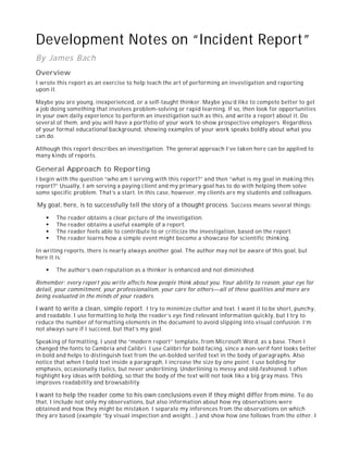 Development Notes on “Incident Report”
By James Bach
Overview
I wrote this report as an exercise to help teach the art of performing an investigation and reporting
upon it.
Maybe you are young, inexperienced, or a self-taught thinker. Maybe you’d like to compete better to get
a job doing something that involves problem-solving or rapid learning. If so, then look for opportunities
in your own daily experience to perform an investigation such as this, and write a report about it. Do
several of them, and you will have a portfolio of your work to show prospective employers. Regardless
of your formal educational background, showing examples of your work speaks boldly about what you
can do.
Although this report describes an investigation. The general approach I’ve taken here can be applied to
many kinds of reports.
General Approach to Reporting
I begin with the question “who am I serving with this report?” and then “what is my goal in making this
report?” Usually, I am serving a paying client and my primary goal has to do with helping them solve
some specific problem. That’s a start. In this case, however, my clients are my students and colleagues.
My goal, here, is to successfully tell the story of a thought process. Success means several things:
The reader obtains a clear picture of the investigation.
The reader obtains a useful example of a report.
The reader feels able to contribute to or criticize the investigation, based on the report.
The reader learns how a simple event might become a showcase for scientific thinking.
In writing reports, there is nearly always another goal. The author may not be aware of this goal, but
here it is:
The author’s own reputation as a thinker is enhanced and not diminished.
Remember: every report you write affects how people think about you. Your ability to reason, your eye for
detail, your commitment, your professionalism, your care for others—all of these qualities and more are
being evaluated in the minds of your readers.
I want to write a clean, simple report. I try to minimize clutter and text. I want it to be short, punchy,
and readable. I use formatting to help the reader’s eye find relevant information quickly, but I try to
reduce the number of formatting elements in the document to avoid slipping into visual confusion. I’m
not always sure if I succeed, but that’s my goal.
Speaking of formatting, I used the “modern report” template, from Microsoft Word, as a base. Then I
changed the fonts to Cambria and Calibri. I use Calibri for bold facing, since a non-serif font looks better
in bold and helps to distinguish text from the un-bolded serifed text in the body of paragraphs. Also
notice that when I bold text inside a paragraph, I increase the size by one point. I use bolding for
emphasis, occasionally italics, but never underlining. Underlining is messy and old-fashioned. I often
highlight key ideas with bolding, so that the body of the text will not look like a big gray mass. This
improves readability and browsability.
I want to help the reader come to his own conclusions even if they might differ from mine. To do
that, I include not only my observations, but also information about how my observations were
obtained and how they might be mistaken. I separate my inferences from the observations on which
they are based (example “by visual inspection and weight…) and show how one follows from the other. I
 