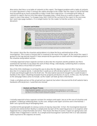 Also notice that there is no table of contents in this report. The biggest problem with a table of contents
in a short document is that it conveys the subtle message to the reader that the report is full of fluff that
must be puffed up as much as possible to make it look more impressive. I’m annoyed with tables of
contents in reports that are less than about fifty pages long. I think they are a waste of space. If the
report is more than about 7 or 8 pages long, then I will list the sections of the report in the overview,
but I won’t give page numbers. It’s a simple matter for the reader to find the sections in a short
document.
The reason I describe the situation and problem is to show the focus and motivation of the
investigation. This creates a tension that is resolved in the meat of the report. At the end of the report I
go back to the top and ask myself if I have answered the questions or dealt with the challenges posed in
the situation and problem section.
I initially expected to have separate sections to describe the situation and the problem, but there
seemed to be too little to say about the each of those things, individually. Combining them created a
better flow and a critical mass of content.
One of the little challenges in writing this was to describe the object we repaired. After trying to
describe it in original words, I realized that I could use an official description of it, and a few moments
of web searching brought me to the Kraft site. The description was brief enough that I could include it
handily in the report. Anything included must be properly attributed, of course. In this case, the full link
to the web page makes sense to include, so the reader can look up more information.
I took a cell phone picture of the actual unit we repaired, but when I discovered the Kraft website had a
handsome official picture, I used that one instead.
I initially expected to have separate sections for analysis and repair, but as in the case of situation and
problem, I ended up combining them. In this case, analysis and repair activities were intertwined. I
didn’t see a graceful way of detangling them.
I numbered the paragraphs to convey a sense of step-by-step order. In fact, the investigation bounced
around a lot and branched. Reality is complicated, but part of the reporting process is to organize what
happened into a comprehensible narrative. That means the flow of events I report are going to be a bit
simpler than it happened in real life. In a complicated investigation I will often film it or take detailed
notes to preserve the sequence of events.
 
