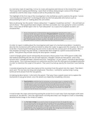In a narrative style of reporting, I strive to create anticipation and interest in the mind of the readers.
That keeps them reading and thinking. I want them to follow along and get a sense of the things I
considered, and the false steps I made as well as the productive steps.
The highlight of the first step of the investigation is the method we used to examine the grater. I wrote
“external physical inspection” to distinguish what we did from plausible alternatives such as
disassembling the unit, or reading about the unit online.
Note on phrasing: See the words “cheese exhaustion.” I suppose I could have written “…the unit had run
out of cheese.” That would have been simpler and more accessible, but I was going for a more scientific
tone. I once saw an NTSB report refer to “fuel exhaustion” as a cause of an airplane accident, so I
emulated that.
In order to report credibly about the investigation and repair of a mechanical problem, I needed to
describe the mechanism with sufficient detail to allow the reader to appreciate the situation. As I tried
to do that, I found myself making up my own terms to describe the various parts of the grater. After a
few attempts writing in my own words, I realized that there might be a patent associated with the
grater. That patent may include exactly the description I needed.
I went to Google patent search and quickly discovered a cheese grater from 1978 (patent 4,082,230)
that looked something like the one we had repaired. I thought I would use that patent, until a few
minutes later I thought perhaps I should search for “food grater” or just “grater” instead of specifying a
cheese grater. This is because patents are sometimes written from the most general standpoint possible
in order to maximize the scope of the patent. That search turned up exactly the invention I was looking
for.
I considered pasting the exact description of the invention from the patent into the report. That didn’t
work well. The text was too long and complicated. Therefore, I settled for summarizing it using
technical terms drawn from the two patents.
In making my description, I referred to the patent. That way I have a good reason not to explain the
mechanism in any great detail, since the details are implicitly included by reference.
I tried to make the steps consistent by putting the action first in each step. Each step begins with some
variation of “we did this.” Here the experiment is briefly described. Just enough to create a reasonably
detailed mental image in the minds of readers.
 