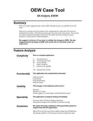 OEW Case Tool
QA Analysis, 8/26/94
Summary
OEW is a complex application that is fairly stable, although not up to our standards for fit and
finish.
There are no existing tests for the product, only a rudimentary test outline that will need to be
translated from German. One full-time and one part-time tester work on the project. Those testers
are neither trained nor particularly experienced. The vendor’s primary strategy for quality
assurance is a fairly extensive beta test program.
We suggest a minimum of one tester to validate the changes to OEW. We also
suggest that the developer of OEW work onsite with our test team under our
supervision.
Feature Analysis
Complexity This is a complex application.
8 interesting menus
68 interesting menu items
40 obvious dialogs
5 kinds of windows
27 buttons on the speedbar
120 thousand lines of code
Functionality This application has substantial functionality.
Code Generation
Code Parsing
Code Diagramming
Build Invocation
Volatility The changes in the codebase will be minor.
Bug fixes.
Smallish U.I. tweaks.
Disable support for various things, including build invocation.
Operability The application is ready for testing immediately.
It operates like a late beta or shipping application.
The proposed changes will be unlikely to destabilize the app.
Customers We expect that large codebases will be generated, parsed or
diagrammed with this application.
About 25% of our beta testers have codebases larger than 200,000 lines.
The parsing capability will encourage customers to import their apps.
 