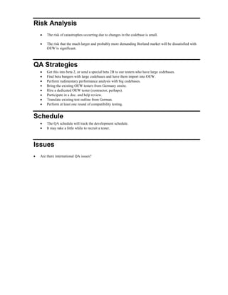 Risk Analysis
 The risk of catastrophes occurring due to changes in the codebase is small.
 The risk that the much larger and probably more demanding Borland market will be dissatisfied with
OEW is significant.
QA Strategies
 Get this into beta 2, or send a special beta 2B to our testers who have large codebases.
 Find beta bangers with large codebases and have them import into OEW.
 Perform rudimentary performance analysis with big codebases.
 Bring the existing OEW testers from Germany onsite.
 Hire a dedicated OEW tester (contractor, perhaps).
 Participate in a doc. and help review.
 Translate existing test outline from German.
 Perform at least one round of compatibility testing.
Schedule
 The QA schedule will track the development schedule.
 It may take a little while to recruit a tester.
Issues
 Are there international QA issues?
 