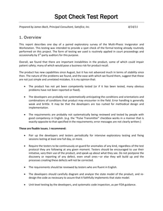 Spot Check Test Report
Prepared by James Bach, Principal Consultant, Satisfice, Inc. 8/14/11
1. Overview
This report describes one day of a paired exploratory survey of the Multi-Phasic Invigorator and
Workstation. This testing was intended to provide a spot check of the formal testing already routinely
performed on this project. The form of testing we used is routinely applied in court proceedings and
occasionally by 3rd
-party auditors for this purpose.
Overall, we found that there are important instabilities in the product, some of which could impair
patient safety; many of which would pose a business risk for product recall.
The product has new capabilities since August, but it has not advanced much in terms of stability since
then. The nature of the problems we found, and the ease with which we found them, suggest that these
are not just simple and unrelated mistakes. It is my opinion that:
 The product has not yet been competently tested (or if it has been tested, many obvious
problems have not been reported or fixed).
 The developers are probably not systematically anticipating the conditions and orientations and
combinations of conditions that product may encounter in the field. Error handling is generally
weak and brittle. It may be that the developers are too rushed for methodical design and
implementation.
 The requirements are probably not systematically being reviewed and tested by people with
good competency in English. (e.g. the “Pulse Transmitter” checkbox works in a manner that is
exactly opposite to that specified in the requirements; error messages are not clearly written.)
These are fixable issues. I recommend:
 Pair up the developers and testers periodically for intensive exploratory testing and fixing
sessions lasting at least one full day, or more.
 Require the testers to be continuously on guard for anomalies of any kind, regardless of the test
protocol they are following at any given moment. Testers should be encouraged to use their
initiative, vary their use of the product, and speak up about what they see. Do not postpone the
discovery or reporting of any defect, even small ones—or else they will build up and the
processes creating these defects will not be corrected.
 The requirements should be reviewed by testers who are fluent in English.
 The developers should carefully diagram and analyze the state model of the product, and re-
design the code as necessary to assure that it faithfully implements that state model.
 Unit-level testing by the developers, and systematic code inspection, as per FDA guidance.
 