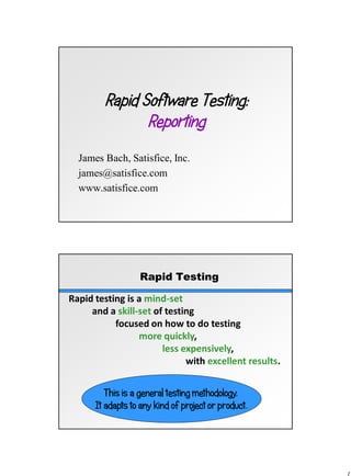 Rapid Software Testing:
Reporting
James Bach, Satisfice, Inc.
james@satisfice.com
www.satisfice.com
Rapid Testing
Rapid testing is a mind-set
and a skill-set of testing
focused on how to do testing
more quickly,
less expensively,
with excellent results.
This is a general testing methodology.
It adapts to any kind of project or product.
 