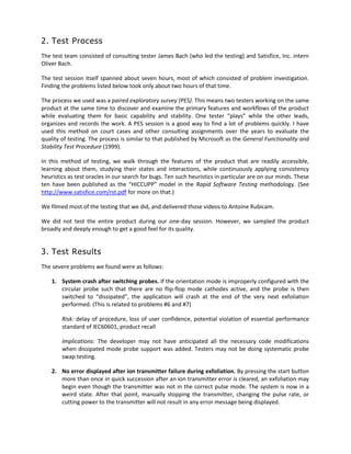 2. Test Process
The test team consisted of consulting tester James Bach (who led the testing) and Satisfice, Inc. intern
Oliver Bach.
The test session itself spanned about seven hours, most of which consisted of problem investigation.
Finding the problems listed below took only about two hours of that time.
The process we used was a paired exploratory survey (PES). This means two testers working on the same
product at the same time to discover and examine the primary features and workflows of the product
while evaluating them for basic capability and stability. One tester “plays” while the other leads,
organizes and records the work. A PES session is a good way to find a lot of problems quickly. I have
used this method on court cases and other consulting assignments over the years to evaluate the
quality of testing. The process is similar to that published by Microsoft as the General Functionality and
Stability Test Procedure (1999).
In this method of testing, we walk through the features of the product that are readily accessible,
learning about them, studying their states and interactions, while continuously applying consistency
heuristics as test oracles in our search for bugs. Ten such heuristics in particular are on our minds. These
ten have been published as the “HICCUPP” model in the Rapid Software Testing methodology. (See
http://www.satisfice.com/rst.pdf for more on that.)
We filmed most of the testing that we did, and delivered those videos to Antoine Rubicam.
We did not test the entire product during our one-day session. However, we sampled the product
broadly and deeply enough to get a good feel for its quality.
3. Test Results
The severe problems we found were as follows:
1. System crash after switching probes. If the orientation mode is improperly configured with the
circular probe such that there are no flip-flop mode cathodes active, and the probe is then
switched to “dissipated”, the application will crash at the end of the very next exfoliation
performed. (This is related to problems #6 and #7)
Risk: delay of procedure, loss of user confidence, potential violation of essential performance
standard of IEC60601, product recall
Implications: The developer may not have anticipated all the necessary code modifications
when dissipated mode probe support was added. Testers may not be doing systematic probe
swap testing.
2. No error displayed after ion transmitter failure during exfoliation. By pressing the start button
more than once in quick succession after an ion transmitter error is cleared, an exfoliation may
begin even though the transmitter was not in the correct pulse mode. The system is now in a
weird state. After that point, manually stopping the transmitter, changing the pulse rate, or
cutting power to the transmitter will not result in any error message being displayed.
 