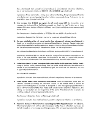Risk: patient death from skin abrasions formed due to unintentionally intensified exfoliation,
loss of user confidence, violation of IEC60601-1-8 and 60601-1-6, product recall
Implications: There seems to be a timing issue with error handling. The product acts differently
when buttons are pressed quickly than when buttons are pressed slowly. Testers may not be
varying their pace of use during testing.
3. Error message that SHOULD put system in safe mode does NOT. Ion transmitter error
messages can be ignored (e.g. "Exfoliation stopped. Ion flow is not high!"). After two or three
presses of the start button, exfoliation will begin even though multiple error messages are still
on the screen.
Risk: Requirements violation, violation of IEC 60601-1-8 and 60601-1-6, product recall.
Implications: Suggests that the testers may not be concerned with usability problems.
4. Can start exfoliation while exit menu is active (and subsequently exit during exfoliation). It
should not be possible to press the exit button while exfoliating. However, if you press the exit
button before exfoliating and the exit menu appears, the start button has not been disabled,
and the exfoliation will begin with the exit menu active. The user may then exit.
Risk: unintentional exfoliation, loss of user confidence, violation of IEC60601-1-6, product recall
Implications: Problems like this are why a careful review of the product state model and re-
design of the code would be a good idea. The bug itself is not likely to cause trouble, but the
fact that this bug exists suggests that many more similar bugs also exist in the product.
5. Probe menu freezes up after visiting settings screen (and at other apparently random times).
Going to settings screen, then returning, locks the probe mode menu until an exfoliation is
started, at which point the probe mode frees up again. We found that the menu may also lock
at apparently random intervals.
Risk: loss of user confidence
Implications: Indicates state model confusion; variables not properly initialized or re-initialized.
6. Partial system freeze after orientation mode failure. When in orientation mode with no
cathodes selected for flip-flop, an exfoliation session can be started, which is allowed to
proceed until flip-flop phase is activated. At that point, an error message displays and system is
locked with "orientation and flip-flop" modes both selected on the exfoliation mode menu. The
settings and exit buttons are also inoperative at that point. (This state can also be created by
switching probes. It is related to problems #1 and #7.)
Risk: Procedure delay, loss of user confidence, product recall
Implications: Indicates state model confusion; variables not properly initialized or re-initialized.
7. No error is displayed when orientation session begins and flip-flop cathodes are not activated.
When in orientation mode with no cathodes selected for flip-flop, an exfoliation session can be
started. Instead, an error message should be generated. (This is related to problems #1 and #6.)
 