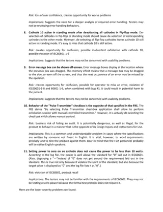 Risk: loss of user confidence, creates opportunity for worse problems
Implications: Suggests the need for a deeper analysis of required error handling. Testers may
not be reviewing error handling behaviors.
8. Cathode 10 active in standing mode after deactivating all cathodes in flip-flop mode. De-
selection of cathodes in flip-flop or standing mode should cause de-selection of corresponding
cathodes in the other mode. However, de-selecting all flip-flop cathodes leaves cathode 10 still
active in standing mode. It’s easy to miss that cathode 10 is still active.
Risk: creates opportunity for confusion, possible inadvertent exfoliation with cathode 10,
possible violation of IEC60601-1-6
Implications: Suggests that the testers may not be concerned with usability problems.
9. Error message box can be shown off-screen. Error message boxes display at the location where
the previous box was dragged. This memory effect means that a message box may be dragged
to the side, or even off the screen, and thus the next occurrence of an error may be missed by
the operator.
Risk: creates opportunity for confusion, possible for operator to miss an error, violation of
IEC60601-1-8 and 60601-1-6, when combined with bug #3, it could result in potential harm to
the patient.
Implications: Suggests that the testers may not be concerned with usability problems.
10. Behavior of the "Pulse Transmitter" checkbox is the opposite of that specified in the FRS. The
FRS states "By selecting Pulse Transmitter checkbox application shall allow to perform
exfoliation session with manual controlled transmitter.” However, it is actually de-selecting the
checkbox which allows manual control.
Risk: business risk of failing an audit. It is potentially dangerous, as well as illegal, for the
product to behave in a manner that is the opposite of its Design Inputs and Instructions for Use.
Implications: This is a common and understandable problem in cases where the specifications
are written by someone not fluent in English. It is vital, however, to word requirements
precisely and to test the product against them. Bear in mind that the FDA personnel probably
will be native English-speakers.
11. Setting power to zero on an cathode does not cause the power to be less than 10 watts.
According to the log file, the power is well above the standard for “0” laid out in IEC60601.
(Also, displaying a “---“instead of “0” does not get around the requirement laid out in the
standard. This is true not only because it violates the spirit of the standard, but also because the
target value is displayed as “0” and the log file lists it as “0”.)
Risk: violation of IEC60601, product recall
Implications: The testers may not be familiar with the requirements of IEC60601. They may not
be testing at zero power because the formal test protocol does not require it.
Here are the lower severity problems we found:
 