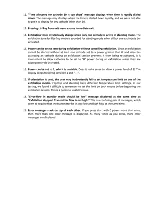 12. "Time allocated for cathode 10 is too short" message displays when time is rapidly dialed
down. The message only displays when the time is dialled down rapidly, and we were not able
to get it to display for any cathode other than 10.
13. Pressing ctrl key from exit menu causes immediate exit.
14. Exfoliation tones mysteriously change when only one cathode is active in standing mode. The
exfoliation tone for flip-flop mode is sounded for standing mode when all but one cathode is de-
activated.
15. Power can be set to zero during exfoliation without cancelling exfoliation. Since an exfoliation
cannot be started without at least one cathode set to a power greater than 0, and since de-
activating an cathode during an exfoliation session prevents it from being re-activated, it is
inconsistent to allow cathodes to be set to “0” power during an exfoliation unless they are
subsequently de-activated.
16. Power can be set to 1, which is unstable. Does it make sense to allow a power level of 1? The
display keeps flickering between 1 and “---“.
17. If orientation is used, the user may inadvertently fail to set temperature limit on one of the
exfoliation modes. Flip-flop and standing have different temperature limit settings. In our
testing, we found it difficult to remember to set the limit on both modes before beginning the
exfoliation session. This is a potential usability issue.
18. "Error-flow in standby mode should be low" message displayed at the same time as
"Exfoliation stopped. Transmitter flow is not high!" This is a confusing pair of messages, which
seem to require that the transmitter be in low flow and high flow at the same time.
19. Error messages stack on top of each other. If you press start with 0 power more than once,
then more than one error message is displayed. As many times as you press, more error
messages are displayed.
 