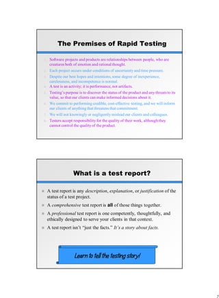 The Premises of Rapid Testing
1. Software projects and products are relationships between people, who are
creatures both of emotion and rational thought.
2. Each project occurs under conditions of uncertainty and time pressure.
3. Despite our best hopes and intentions, some degree of inexperience,
carelessness, and incompetence is normal.
4. A test is an activity; it is performance, not artifacts.
5. Testing’s purpose is to discover the status of the product and any threats to its
value, so that our clients can make informed decisions about it.
6. We commit to performing credible, cost-effective testing, and we will inform
our clients of anything that threatens that commitment.
7. We will not knowingly or negligently mislead our clients and colleagues.
8. Testers accept responsibility for the quality of their work, although they
cannot control the quality of the product.
What is a test report?
 A test report is any description, explanation, or justification of the
status of a test project.
 A comprehensive test report is all of those things together.
 A professional test report is one competently, thoughtfully, and
ethically designed to serve your clients in that context.
 A test report isn’t “just the facts.” It’s a story about facts.
Learn to tell the testing story!
 