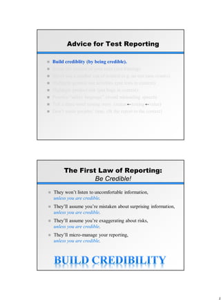 Advice for Test Reporting
 Build crediblity (by being credible).
 Know the context of your tests (test framing).
 Never use a number out of context (e.g. no test case counts).
 Highlight general test activities (put tests in context).
 Highlight product risk (put bugs in context).
 Practice “safety language” (avoid misleading speech)
 Tell a three-level testing story. (status testing value)
 Don’t waste peoples’ time. (fit the report to the context)
The First Law of Reporting:
Be Credible!
 They won’t listen to uncomfortable information,
unless you are credible.
 They’ll assume you’re mistaken about surprising information,
unless you are credible.
 They’ll assume you’re exaggerating about risks,
unless you are credible.
 They’ll micro-manage your reporting,
unless you are credible.
 