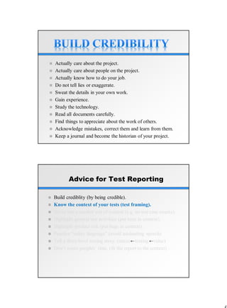  Actually care about the project.
 Actually care about people on the project.
 Actually know how to do your job.
 Do not tell lies or exaggerate.
 Sweat the details in your own work.
 Gain experience.
 Study the technology.
 Read all documents carefully.
 Find things to appreciate about the work of others.
 Acknowledge mistakes, correct them and learn from them.
 Keep a journal and become the historian of your project.
Advice for Test Reporting
 Build crediblity (by being credible).
 Know the context of your tests (test framing).
 Never use a number out of context (e.g. no test case counts).
 Highlight general test activities (put tests in context).
 Highlight product risk (put bugs in context).
 Practice “safety language” (avoid misleading speech)
 Tell a three-level testing story. (status testing value)
 Don’t waste peoples’ time. (fit the report to the context)
 