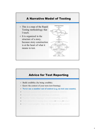 A Narrative Model of Testing
 This is a map of the Rapid
Testing methodology that
I teach.
 It is organized in the
structure of a story,
because story construction
is at the heart of what it
means to test.
Advice for Test Reporting
 Build crediblity (by being credible).
 Know the context of your tests (test framing).
 Never use a number out of context (e.g. no test case counts).
 Highlight general test activities (put tests in context).
 Highlight product risk (put bugs in context).
 Practice “safety language” (avoid misleading speech)
 Tell a three-level testing story. (status testing value)
 Don’t waste peoples’ time. (fit the report to the context)
 