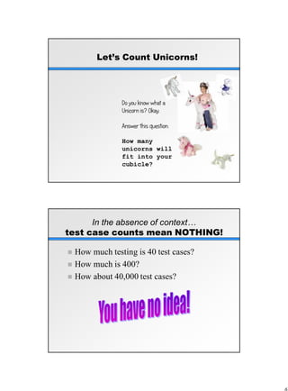 Let’s Count Unicorns!
Do you know what a
Unicorn is? Okay.
Answer this question:
How many
unicorns will
fit into your
cubicle?
In the absence of context…
test case counts mean NOTHING!
 How much testing is 40 test cases?
 How much is 400?
 How about 40,000 test cases?
 