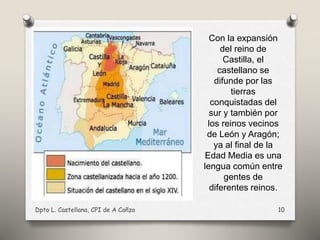Con la expansión
del reino de
Castilla, el
castellano se
difunde por las
tierras
conquistadas del
sur y también por
los reinos vecinos
de León y Aragón;
ya al final de la
Edad Media es una
lengua común entre
gentes de
diferentes reinos.
Dpto L. Castellana, CPI de A Cañza 10
 