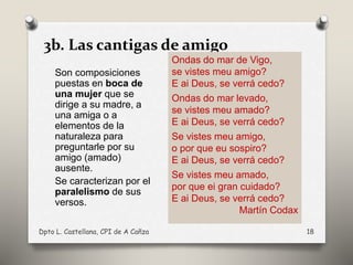 3b. Las cantigas de amigo
Son composiciones
puestas en boca de
una mujer que se
dirige a su madre, a
una amiga o a
elementos de la
naturaleza para
preguntarle por su
amigo (amado)
ausente.
Se caracterizan por el
paralelismo de sus
versos.
Dpto L. Castellana, CPI de A Cañza 18
Ondas do mar de Vigo,
se vistes meu amigo?
E ai Deus, se verrá cedo?
Ondas do mar levado,
se vistes meu amado?
E ai Deus, se verrá cedo?
Se vistes meu amigo,
o por que eu sospiro?
E ai Deus, se verrá cedo?
Se vistes meu amado,
por que ei gran cuidado?
E ai Deus, se verrá cedo?
Martín Codax
 