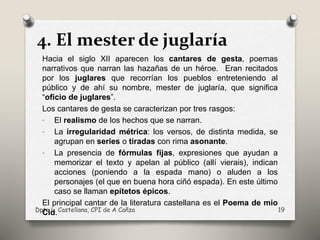 4. El mester de juglaría
Hacia el siglo XII aparecen los cantares de gesta, poemas
narrativos que narran las hazañas de un héroe. Eran recitados
por los juglares que recorrían los pueblos entreteniendo al
público y de ahí su nombre, mester de juglaría, que significa
“oficio de juglares”.
Los cantares de gesta se caracterizan por tres rasgos:
• El realismo de los hechos que se narran.
• La irregularidad métrica: los versos, de distinta medida, se
agrupan en series o tiradas con rima asonante.
• La presencia de fórmulas fijas, expresiones que ayudan a
memorizar el texto y apelan al público (allí vierais), indican
acciones (poniendo a la espada mano) o aluden a los
personajes (el que en buena hora ciñó espada). En este último
caso se llaman epítetos épicos.
El principal cantar de la literatura castellana es el Poema de mio
Cid.Dpto L. Castellana, CPI de A Cañza 19
 