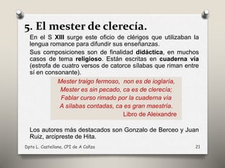 5. El mester de clerecía.
En el S XIII surge este oficio de clérigos que utilizaban la
lengua romance para difundir sus enseñanzas.
Sus composiciones son de finalidad didáctica, en muchos
casos de tema religioso. Están escritas en cuaderna vía
(estrofa de cuatro versos de catorce sílabas que riman entre
sí en consonante).
Los autores más destacados son Gonzalo de Berceo y Juan
Ruiz, arcipreste de Hita.
Dpto L. Castellana, CPI de A Cañza 21
Mester traigo fermoso, non es de ioglaría,
Mester es sin pecado, ca es de clerecía;
Fablar curso rimado por la cuaderna vía
A sílabas contadas, ca es gran maestría.
Libro de Aleixandre
 